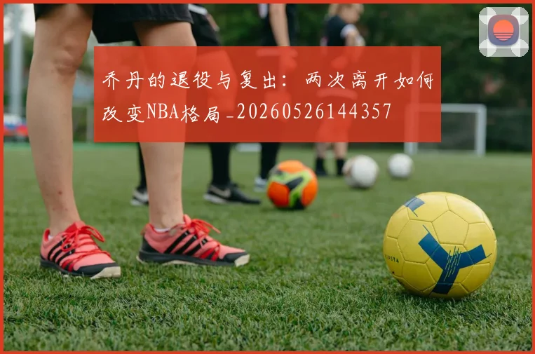 乔丹的退役与复出：两次离开如何改变NBA格局_20260526144357