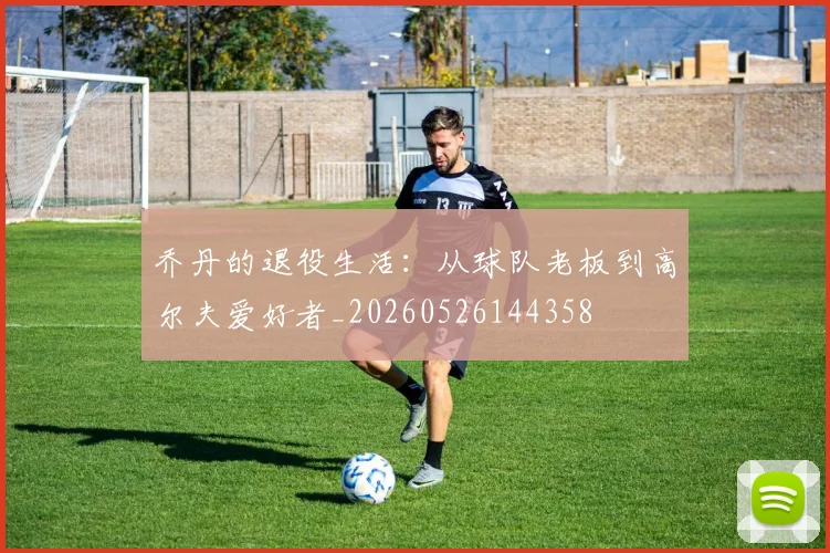 乔丹的退役生活：从球队老板到高尔夫爱好者_20260526144358