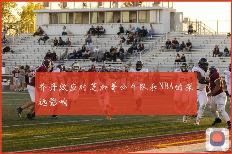 乔丹效应对芝加哥公牛队和NBA的深远影响