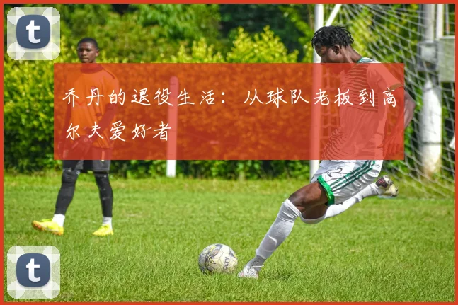 乔丹的退役生活：从球队老板到高尔夫爱好者